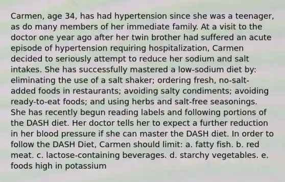 Carmen, age 34, has had hypertension since she was a teenager, as do many members of her immediate family. At a visit to the doctor one year ago after her twin brother had suffered an acute episode of hypertension requiring hospitalization, Carmen decided to seriously attempt to reduce her sodium and salt intakes. She has successfully mastered a low-sodium diet by: eliminating the use of a salt shaker; ordering fresh, no-salt-added foods in restaurants; avoiding salty condiments; avoiding ready-to-eat foods; and using herbs and salt-free seasonings. She has recently begun reading labels and following portions of the DASH diet. Her doctor tells her to expect a further reduction in her blood pressure if she can master the DASH diet. In order to follow the DASH Diet, Carmen should limit: a. fatty fish. b. red meat. c. lactose-containing beverages. d. starchy vegetables. e. foods high in potassium