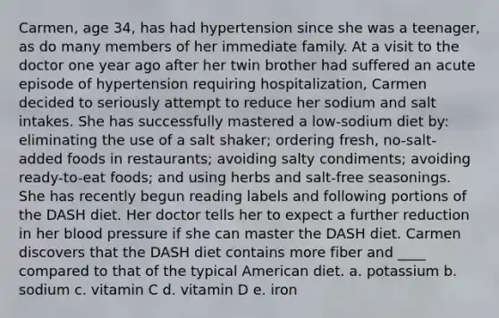 Carmen, age 34, has had hypertension since she was a teenager, as do many members of her immediate family. At a visit to the doctor one year ago after her twin brother had suffered an acute episode of hypertension requiring hospitalization, Carmen decided to seriously attempt to reduce her sodium and salt intakes. She has successfully mastered a low-sodium diet by: eliminating the use of a salt shaker; ordering fresh, no-salt-added foods in restaurants; avoiding salty condiments; avoiding ready-to-eat foods; and using herbs and salt-free seasonings. She has recently begun reading labels and following portions of the DASH diet. Her doctor tells her to expect a further reduction in her blood pressure if she can master the DASH diet. Carmen discovers that the DASH diet contains more fiber and ____ compared to that of the typical American diet.​ a. potassium b. ​sodium c. vitamin C d. vitamin D e. ​iron