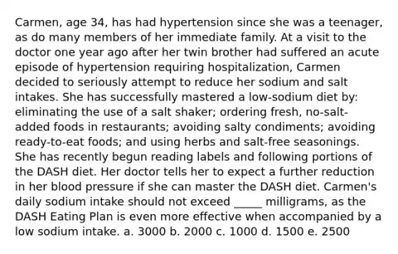 Carmen, age 34, has had hypertension since she was a teenager, as do many members of her immediate family. At a visit to the doctor one year ago after her twin brother had suffered an acute episode of hypertension requiring hospitalization, Carmen decided to seriously attempt to reduce her sodium and salt intakes. She has successfully mastered a low-sodium diet by: eliminating the use of a salt shaker; ordering fresh, no-salt-added foods in restaurants; avoiding salty condiments; avoiding ready-to-eat foods; and using herbs and salt-free seasonings. She has recently begun reading labels and following portions of the DASH diet. Her doctor tells her to expect a further reduction in her blood pressure if she can master the DASH diet. Carmen's daily sodium intake should not exceed _____ milligrams, as the DASH Eating Plan is even more effective when accompanied by a low sodium intake.​ a. 3000 b. 2000 c. ​1000 d. 1500 e. 2500