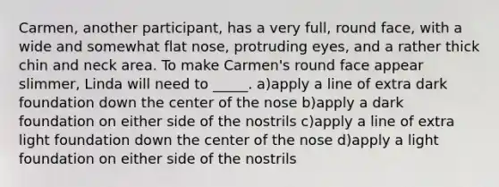 Carmen, another participant, has a very full, round face, with a wide and somewhat flat nose, protruding eyes, and a rather thick chin and neck area. To make Carmen's round face appear slimmer, Linda will need to _____. a)apply a line of extra dark foundation down the center of the nose b)apply a dark foundation on either side of the nostrils c)apply a line of extra light foundation down the center of the nose d)apply a light foundation on either side of the nostrils