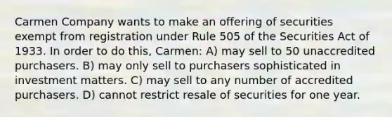 Carmen Company wants to make an offering of securities exempt from registration under Rule 505 of the Securities Act of 1933. In order to do this, Carmen: A) may sell to 50 unaccredited purchasers. B) may only sell to purchasers sophisticated in investment matters. C) may sell to any number of accredited purchasers. D) cannot restrict resale of securities for one year.