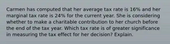 Carmen has computed that her average tax rate is​ 16% and her marginal tax rate is 24​% for the current year. She is considering whether to make a charitable contribution to her church before the end of the tax year. Which tax rate is of greater significance in measuring the tax effect for her​ decision? Explain.