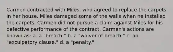 Carmen contracted with Miles, who agreed to replace the carpets in her house. Miles damaged some of the walls when he installed the carpets. Carmen did not pursue a claim against Miles for his defective performance of the contract. Carmen's actions are known as: a. a "breach." b. a "waiver of breach." c. an "exculpatory clause." d. a "penalty."