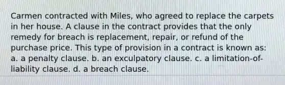 Carmen contracted with Miles, who agreed to replace the carpets in her house. A clause in the contract provides that the only remedy for breach is replacement, repair, or refund of the purchase price. This type of provision in a contract is known as: a. a penalty clause. b. an exculpatory clause. c. a limitation-of-liability clause. d. a breach clause.