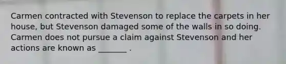 Carmen contracted with Stevenson to replace the carpets in her house, but Stevenson damaged some of the walls in so doing. Carmen does not pursue a claim against Stevenson and her actions are known as _______ .