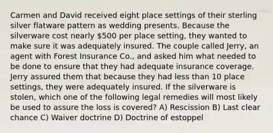 Carmen and David received eight place settings of their sterling silver flatware pattern as wedding presents. Because the silverware cost nearly 500 per place setting, they wanted to make sure it was adequately insured. The couple called Jerry, an agent with Forest Insurance Co., and asked him what needed to be done to ensure that they had adequate insurance coverage. Jerry assured them that because they had less than 10 place settings, they were adequately insured. If the silverware is stolen, which one of the following legal remedies will most likely be used to assure the loss is covered? A) Rescission B) Last clear chance C) Waiver doctrine D) Doctrine of estoppel