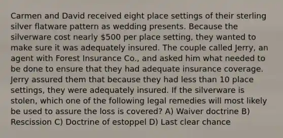 Carmen and David received eight place settings of their sterling silver flatware pattern as wedding presents. Because the silverware cost nearly 500 per place setting, they wanted to make sure it was adequately insured. The couple called Jerry, an agent with Forest Insurance Co., and asked him what needed to be done to ensure that they had adequate insurance coverage. Jerry assured them that because they had less than 10 place settings, they were adequately insured. If the silverware is stolen, which one of the following legal remedies will most likely be used to assure the loss is covered? A) Waiver doctrine B) Rescission C) Doctrine of estoppel D) Last clear chance