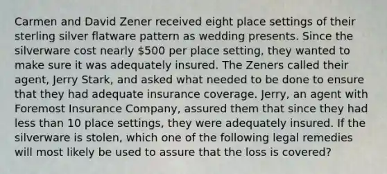 Carmen and David Zener received eight place settings of their sterling silver flatware pattern as wedding presents. Since the silverware cost nearly 500 per place setting, they wanted to make sure it was adequately insured. The Zeners called their agent, Jerry Stark, and asked what needed to be done to ensure that they had adequate insurance coverage. Jerry, an agent with Foremost Insurance Company, assured them that since they had less than 10 place settings, they were adequately insured. If the silverware is stolen, which one of the following legal remedies will most likely be used to assure that the loss is covered?