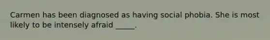 Carmen has been diagnosed as having social phobia. She is most likely to be intensely afraid _____.