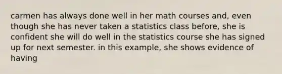 carmen has always done well in her math courses and, even though she has never taken a statistics class before, she is confident she will do well in the statistics course she has signed up for next semester. in this example, she shows evidence of having