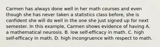 Carmen has always done well in her math courses and even though she has never taken a statistics class before, she is confident she will do well in the one she just signed up for next semester. In this example, Carmen shows evidence of having A. a mathematical neurosis. B. low self-efficacy in math. C. high self-efficacy in math. D. high incongruence with respect to math.