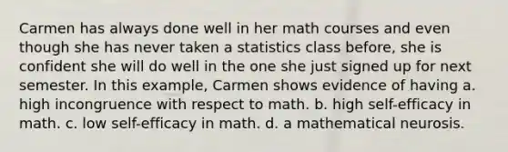 Carmen has always done well in her math courses and even though she has never taken a statistics class before, she is confident she will do well in the one she just signed up for next semester. In this example, Carmen shows evidence of having a. high incongruence with respect to math. b. high self-efficacy in math. c. low self-efficacy in math. d. a mathematical neurosis.