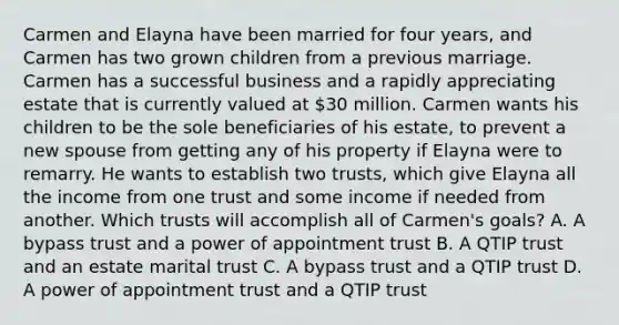 Carmen and Elayna have been married for four years, and Carmen has two grown children from a previous marriage. Carmen has a successful business and a rapidly appreciating estate that is currently valued at 30 million. Carmen wants his children to be the sole beneficiaries of his estate, to prevent a new spouse from getting any of his property if Elayna were to remarry. He wants to establish two trusts, which give Elayna all the income from one trust and some income if needed from another. Which trusts will accomplish all of Carmen's goals? A. A bypass trust and a power of appointment trust B. A QTIP trust and an estate marital trust C. A bypass trust and a QTIP trust D. A power of appointment trust and a QTIP trust