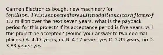 Carmen Electronics bought new machinery for 5 million. This is expected to result in additional cash flows of1.2 million over the next seven years. What is the payback period for this project? If its acceptance period is five years, will this project be accepted? (Round your answer to two decimal places.) A. 4.17 years; no B. 4.17 years; yes C. 3.83 years; no D. 3.83 years; yes
