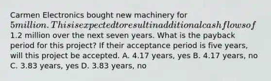 Carmen Electronics bought new machinery for 5 million. This is expected to result in additional cash flows of1.2 million over the next seven years. What is the payback period for this project? If their acceptance period is five years, will this project be accepted. A. 4.17 years, yes B. 4.17 years, no C. 3.83 years, yes D. 3.83 years, no