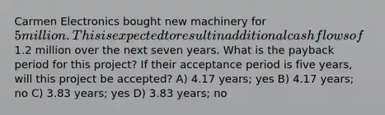 Carmen Electronics bought new machinery for 5 million. This is expected to result in additional cash flows of1.2 million over the next seven years. What is the payback period for this project? If their acceptance period is five years, will this project be accepted? A) 4.17 years; yes B) 4.17 years; no C) 3.83 years; yes D) 3.83 years; no