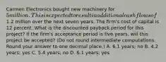 Carmen Electronics bought new machinery for 5 million. This is expected to result in additional cash flows of1.2 million over the next seven years. The firm's cost of capital is 12 percent. What is the discounted payback period for this project? If the firm's acceptance period is five years, will this project be accepted? (Do not round intermediate computations. Round your answer to one decimal place.) A. 6.1 years; no B. 4.2 years; yes C. 5.4 years; no D. 6.1 years; yes