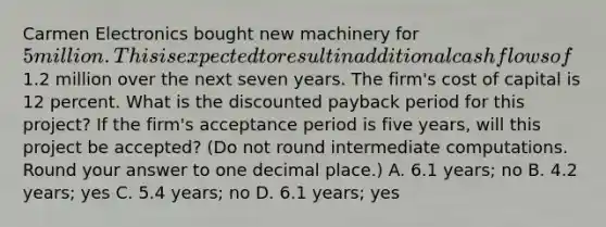 Carmen Electronics bought new machinery for 5 million. This is expected to result in additional cash flows of1.2 million over the next seven years. The firm's cost of capital is 12 percent. What is the discounted payback period for this project? If the firm's acceptance period is five years, will this project be accepted? (Do not round intermediate computations. Round your answer to one decimal place.) A. 6.1 years; no B. 4.2 years; yes C. 5.4 years; no D. 6.1 years; yes