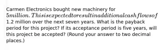 Carmen Electronics bought new machinery for 5 million. This is expected to result in additional cash flows of1.2 million over the next seven years. What is the payback period for this project? If its acceptance period is five years, will this project be accepted? (Round your answer to two decimal places.)