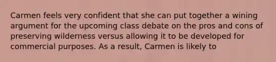 Carmen feels very confident that she can put together a wining argument for the upcoming class debate on the pros and cons of preserving wilderness versus allowing it to be developed for commercial purposes. As a result, Carmen is likely to