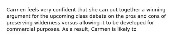 Carmen feels very confident that she can put together a winning argument for the upcoming class debate on the pros and cons of preserving wilderness versus allowing it to be developed for commercial purposes. As a result, Carmen is likely to