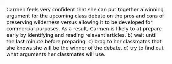 Carmen feels very confident that she can put together a winning argument for the upcoming class debate on the pros and cons of preserving wilderness versus allowing it to be developed for commercial purposes. As a result, Carmen is likely to a) prepare early by identifying and reading relevant articles. b) wait until the last minute before preparing. c) brag to her classmates that she knows she will be the winner of the debate. d) try to find out what arguments her classmates will use.