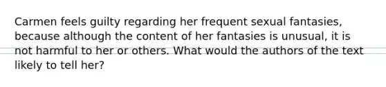 Carmen feels guilty regarding her frequent sexual fantasies, because although the content of her fantasies is unusual, it is not harmful to her or others. What would the authors of the text likely to tell her?