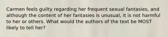 Carmen feels guilty regarding her frequent sexual fantasies, and although the content of her fantasies is unusual, it is not harmful to her or others. What would the authors of the text be MOST likely to tell her?