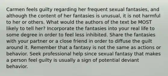 Carmen feels guilty regarding her frequent sexual fantasies, and although the content of her fantasies is unusual, it is not harmful to her or others. What would the authors of the text be MOST likely to tell her? Incorporate the fantasies into your real life to some degree in order to feel less inhibited. Share the fantasies with your partner or a close friend in order to diffuse the guilt around it. Remember that a fantasy is not the same as actions or behavior. Seek professional help since sexual fantasy that makes a person feel guilty is usually a sign of potential deviant behavior.