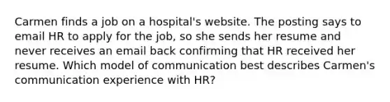 Carmen finds a job on a hospital's website. The posting says to email HR to apply for the job, so she sends her resume and never receives an email back confirming that HR received her resume. Which model of communication best describes Carmen's communication experience with HR?