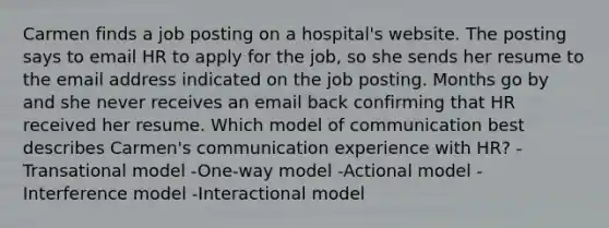 Carmen finds a job posting on a hospital's website. The posting says to email HR to apply for the job, so she sends her resume to the email address indicated on the job posting. Months go by and she never receives an email back confirming that HR received her resume. Which model of communication best describes Carmen's communication experience with HR? -Transational model -One-way model -Actional model -Interference model -Interactional model