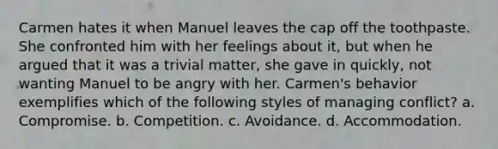 Carmen hates it when Manuel leaves the cap off the toothpaste. She confronted him with her feelings about it, but when he argued that it was a trivial matter, she gave in quickly, not wanting Manuel to be angry with her. Carmen's behavior exemplifies which of the following styles of managing conflict?​ a. ​Compromise. b. ​Competition. c. ​Avoidance. d. ​Accommodation.