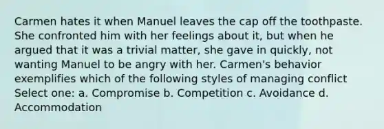 Carmen hates it when Manuel leaves the cap off the toothpaste. She confronted him with her feelings about it, but when he argued that it was a trivial matter, she gave in quickly, not wanting Manuel to be angry with her. Carmen's behavior exemplifies which of the following styles of managing conflict Select one: a. Compromise b. Competition c. Avoidance d. Accommodation