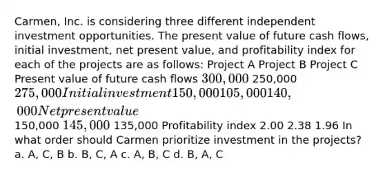 Carmen, Inc. is considering three different independent investment opportunities. The present value of future cash flows, initial investment, net present value, and profitability index for each of the projects are as follows: Project A Project B Project C Present value of future cash flows 300,000 250,000 275,000 Initial investment 150,000 105,000 140,000 Net present value 150,000 145,000 135,000 Profitability index 2.00 2.38 1.96 In what order should Carmen prioritize investment in the projects? a. A, C, B b. B, C, A c. A, B, C d. B, A, C