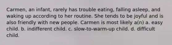 Carmen, an infant, rarely has trouble eating, falling asleep, and waking up according to her routine. She tends to be joyful and is also friendly with new people. Carmen is most likely a(n) a. easy child. b. indifferent child. c. slow-to-warm-up child. d. difficult child.