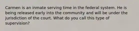 Carmen is an inmate serving time in the federal system. He is being released early into the community and will be under the jurisdiction of the court. What do you call this type of supervision?