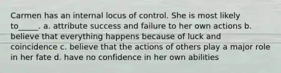 Carmen has an internal locus of control. She is most likely to_____. a. attribute success and failure to her own actions b. believe that everything happens because of luck and coincidence c. believe that the actions of others play a major role in her fate d. have no confidence in her own abilities