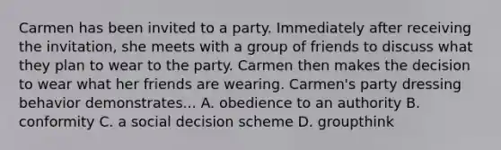 Carmen has been invited to a party. Immediately after receiving the invitation, she meets with a group of friends to discuss what they plan to wear to the party. Carmen then makes the decision to wear what her friends are wearing. Carmen's party dressing behavior demonstrates... A. obedience to an authority B. conformity C. a social decision scheme D. groupthink