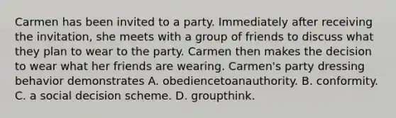 Carmen has been invited to a party. Immediately after receiving the invitation, she meets with a group of friends to discuss what they plan to wear to the party. Carmen then makes the decision to wear what her friends are wearing. Carmen's party dressing behavior demonstrates A. obediencetoanauthority. B. conformity. C. a social decision scheme. D. groupthink.