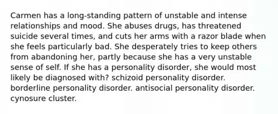 Carmen has a long-standing pattern of unstable and intense relationships and mood. She abuses drugs, has threatened suicide several times, and cuts her arms with a razor blade when she feels particularly bad. She desperately tries to keep others from abandoning her, partly because she has a very unstable sense of self. If she has a personality disorder, she would most likely be diagnosed with? schizoid personality disorder. borderline personality disorder. antisocial personality disorder. cynosure cluster.