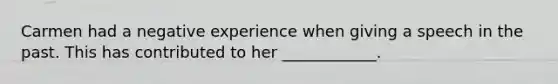 Carmen had a negative experience when giving a speech in the past. This has contributed to her ____________.