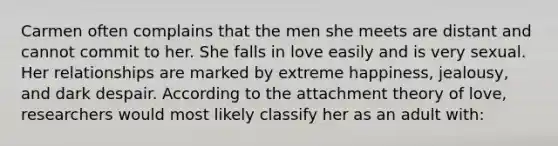 Carmen often complains that the men she meets are distant and cannot commit to her. She falls in love easily and is very sexual. Her relationships are marked by extreme happiness, jealousy, and dark despair. According to the attachment theory of love, researchers would most likely classify her as an adult with: