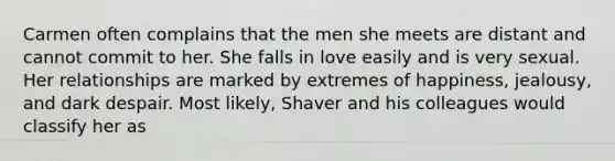 Carmen often complains that the men she meets are distant and cannot commit to her. She falls in love easily and is very sexual. Her relationships are marked by extremes of happiness, jealousy, and dark despair. Most likely, Shaver and his colleagues would classify her as