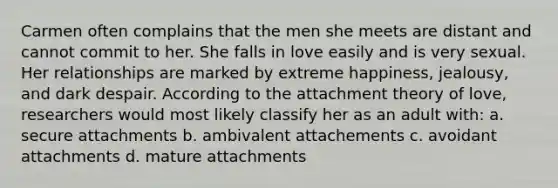 Carmen often complains that the men she meets are distant and cannot commit to her. She falls in love easily and is very sexual. Her relationships are marked by extreme happiness, jealousy, and dark despair. According to the attachment theory of love, researchers would most likely classify her as an adult with: a. secure attachments b. ambivalent attachements c. avoidant attachments d. mature attachments