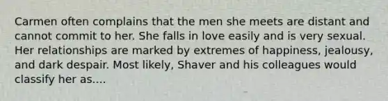 Carmen often complains that the men she meets are distant and cannot commit to her. She falls in love easily and is very sexual. Her relationships are marked by extremes of happiness, jealousy, and dark despair. Most likely, Shaver and his colleagues would classify her as....