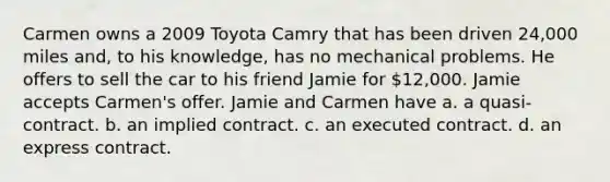 Carmen owns a 2009 Toyota Camry that has been driven 24,000 miles and, to his knowledge, has no mechanical problems. He offers to sell the car to his friend Jamie for 12,000. Jamie accepts Carmen's offer. Jamie and Carmen have a. a quasi-contract. b. an implied contract. c. an executed contract. d. an express contract.