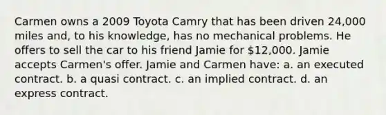 Carmen owns a 2009 Toyota Camry that has been driven 24,000 miles and, to his knowledge, has no mechanical problems. He offers to sell the car to his friend Jamie for 12,000. Jamie accepts Carmen's offer. Jamie and Carmen have: a. an executed contract. b. a quasi contract. c. an implied contract. d. an express contract.