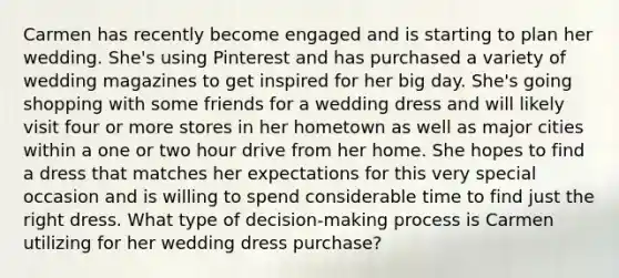 Carmen has recently become engaged and is starting to plan her wedding. She's using Pinterest and has purchased a variety of wedding magazines to get inspired for her big day. She's going shopping with some friends for a wedding dress and will likely visit four or more stores in her hometown as well as major cities within a one or two hour drive from her home. She hopes to find a dress that matches her expectations for this very special occasion and is willing to spend considerable time to find just the right dress. What type of decision-making process is Carmen utilizing for her wedding dress purchase?