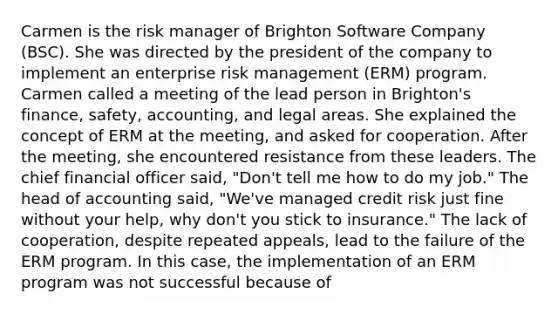 Carmen is the risk manager of Brighton Software Company (BSC). She was directed by the president of the company to implement an enterprise risk management (ERM) program. Carmen called a meeting of the lead person in Brighton's finance, safety, accounting, and legal areas. She explained the concept of ERM at the meeting, and asked for cooperation. After the meeting, she encountered resistance from these leaders. The chief financial officer said, "Don't tell me how to do my job." The head of accounting said, "We've managed credit risk just fine without your help, why don't you stick to insurance." The lack of cooperation, despite repeated appeals, lead to the failure of the ERM program. In this case, the implementation of an ERM program was not successful because of