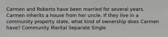 Carmen and Roberto have been married for several years. Carmen inherits a house from her uncle. If they live in a community property state, what kind of ownership does Carmen have? Community Marital Separate Single